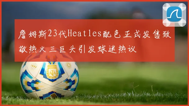 詹姆斯23代Heatles配色正式发售致敬热火三巨头引发球迷热议