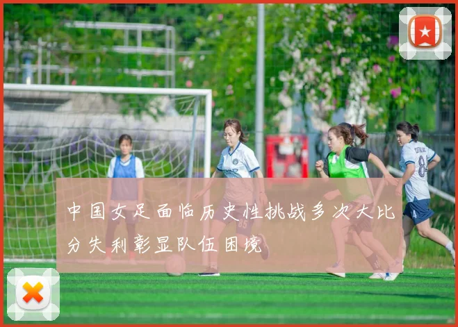 中国女足面临历史性挑战多次大比分失利彰显队伍困境