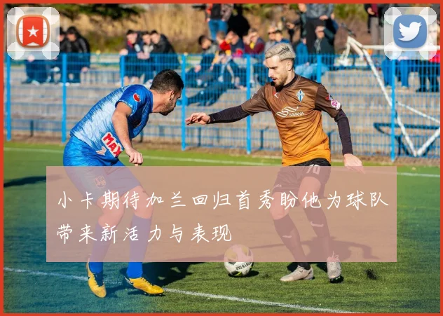 小卡期待加兰回归首秀盼他为球队带来新活力与表现