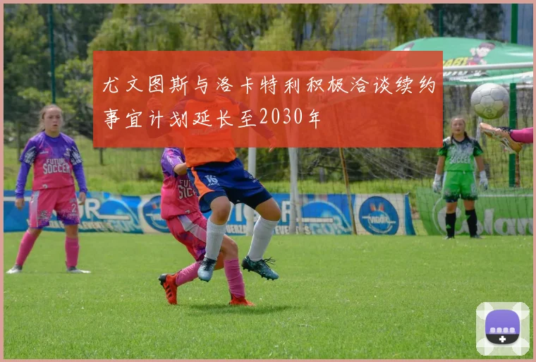 尤文图斯与洛卡特利积极洽谈续约事宜计划延长至2030年