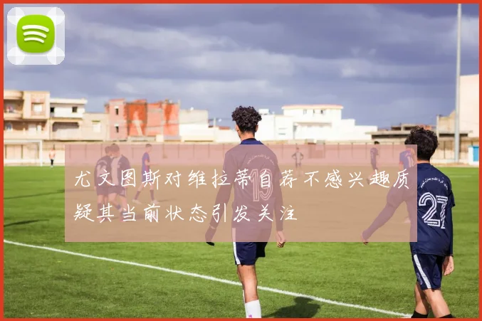 尤文图斯对维拉蒂自荐不感兴趣质疑其当前状态引发关注