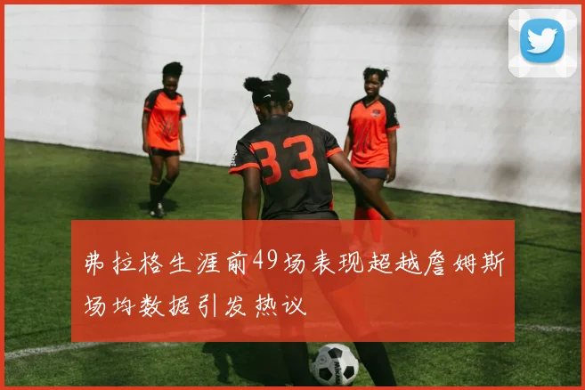 弗拉格生涯前49场表现超越詹姆斯场均数据引发热议