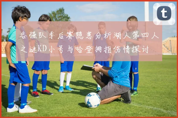 各强队季后赛隐患分析湖人第四人之谜KD小号与哈登拇指伤情探讨