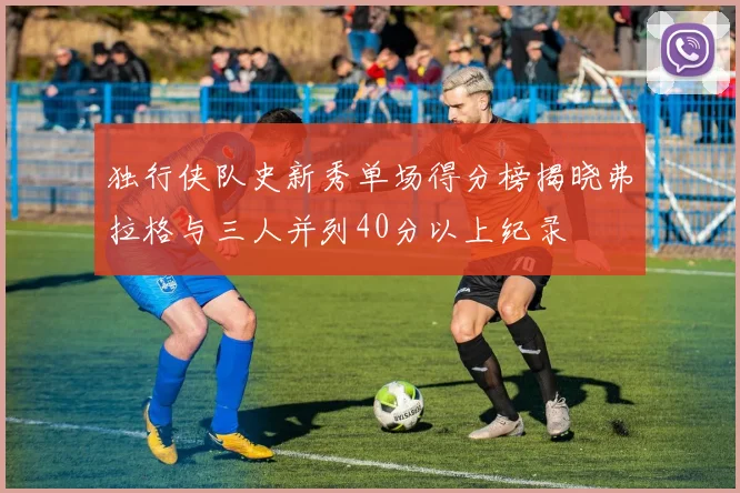 独行侠队史新秀单场得分榜揭晓弗拉格与三人并列40分以上纪录