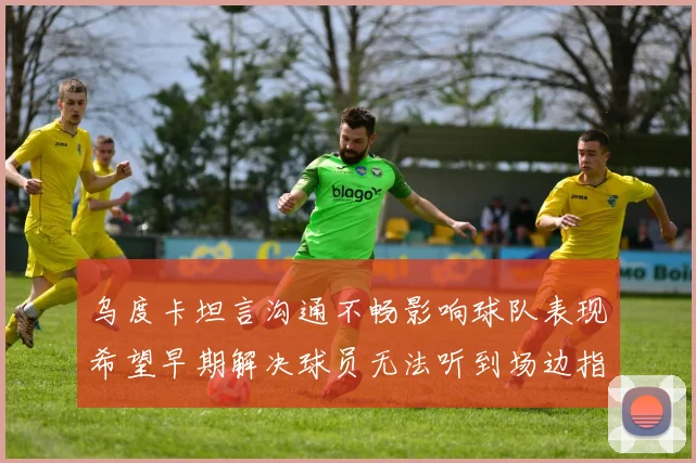 乌度卡坦言沟通不畅影响球队表现希望早期解决球员无法听到场边指令