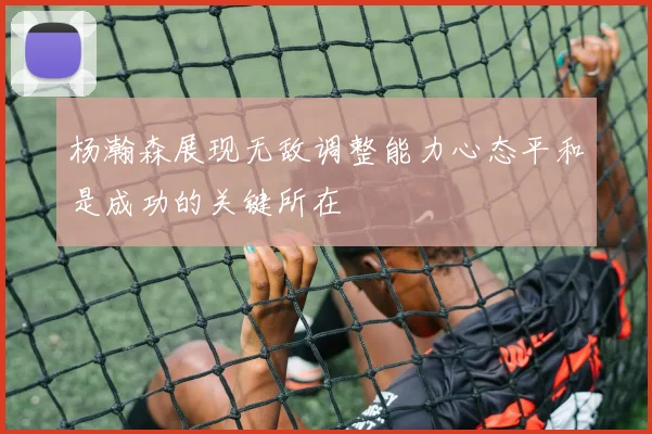 杨瀚森展现无敌调整能力心态平和是成功的关键所在