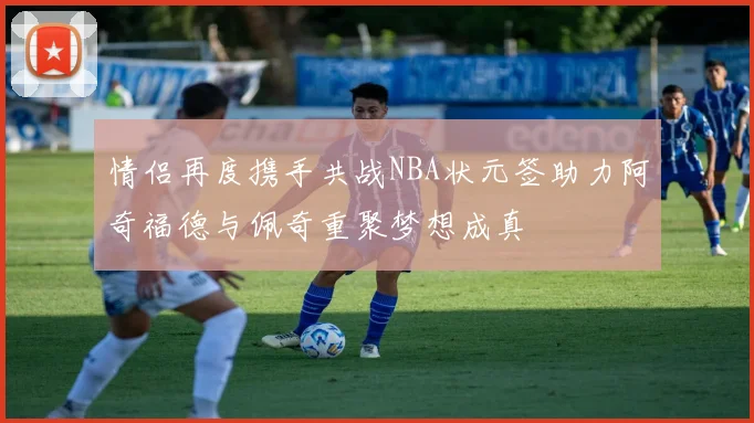 情侣再度携手共战NBA状元签助力阿奇福德与佩奇重聚梦想成真