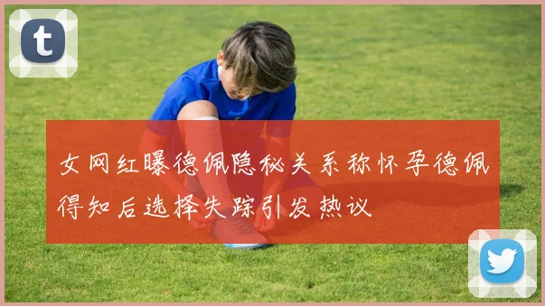 女网红曝德佩隐秘关系称怀孕德佩得知后选择失踪引发热议