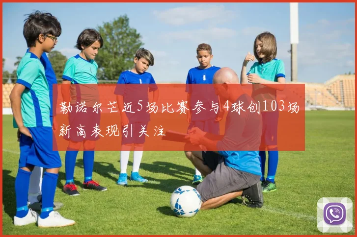 勒诺尔芒近5场比赛参与4球创103场新高表现引关注
