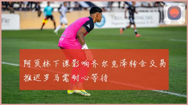 阿莫林下课影响齐尔克泽转会交易推迟罗马需耐心等待