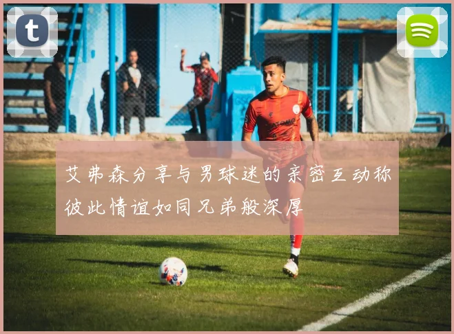 艾弗森分享与男球迷的亲密互动称彼此情谊如同兄弟般深厚