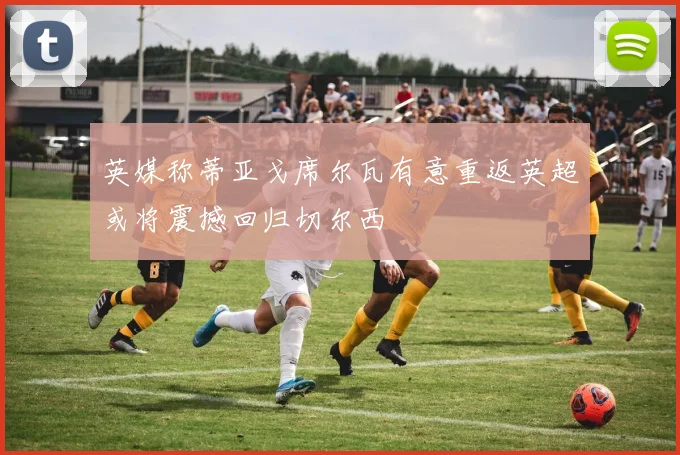 英媒称蒂亚戈席尔瓦有意重返英超或将震撼回归切尔西