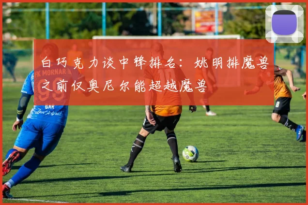 白巧克力谈中锋排名：姚明排魔兽之前仅奥尼尔能超越魔兽