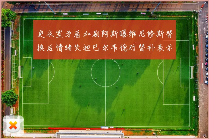 更衣室矛盾加剧阿斯曝维尼修斯替换后情绪失控巴尔韦德对替补表示不满